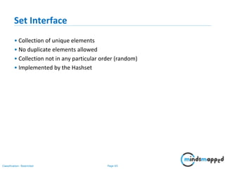Page 65Classification: Restricted
Set Interface
• Collection of unique elements
• No duplicate elements allowed
• Collection not in any particular order (random)
• Implemented by the Hashset
 