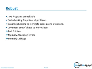 Page 7Classification: Restricted
Robust
• Java Programs are reliable
• Early checking for potential problems
• Dynamic checking to eliminate error-prone situations.
• Developer doesn’t have to worry about
Bad Pointers
Memory Allocation Errors
Memory Leakage
 