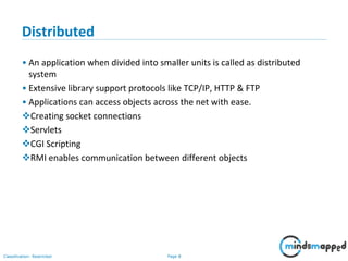 Page 8Classification: Restricted
Distributed
• An application when divided into smaller units is called as distributed
system
• Extensive library support protocols like TCP/IP, HTTP & FTP
• Applications can access objects across the net with ease.
Creating socket connections
Servlets
CGI Scripting
RMI enables communication between different objects
 
