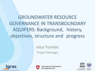 GROUNDWATER RESOURCE
GOVERNANCE IN TRANSBOUNDARY
AQUIFERS: Background, history,
objectives, structure and progress
Ivica Trumbic
Project Manager
 