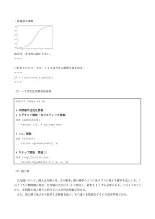 ・非線形な関数
加法性、斉次性は満たさない。
＝＝＝
〇配布されたソースコードより該当する箇所を抜き出せ。
＝＝＝
Z1 = functions.sigmoid(u)
＝＝＝
（2）—２活性化関数実装演習
import numpy as np
# 中間層の活性化関数
# シグモイド関数（ロジスティック関数）
def sigmoid(x):
return 1/(1 + np.exp(-x))
# ReLU 関数
def relu(x):
return np.maximum(0, x)
# ステップ関数（閾値 0）
def step_function(x):
return np.where( x > 0, 1, 0)
（3）出力層
出力層において、例えば分類では、犬の確率、猫の確率のように各クラスに属する確率を出力する。こ
のような分類問題の場合、出力層の出力は 0～1 に限定し、総和を 1 とする必要がある。このようなこと
から、中間層と出力層では利用される活性化関数が異なる。
また、出力層で出された結果と正解値を比べ、その違いを数値化するのが誤差関数である。
 