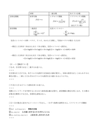 回帰 二値分類 多クラス分類
活性化関数 恒等写像
𝑓(𝑢) = 𝑢
シグモイド関数
𝑓(𝑥) =
1
1 + 𝑒−ℎ𝑥
ソフトマックス関数
𝑓(𝑖, 𝑢) =
𝑒𝑢𝑖
∑ 𝑒𝑢𝑘
𝐾
𝑘=1
（𝐾はクラス数）
誤差関数 二乗誤差
1
2
∑(𝑦𝑖 − 𝑑𝑖 )2
𝑙
𝑖=1
交差エントロピー
− ∑ 𝑑𝑖 × log𝑦𝑖
𝑙
𝑖=1
交差エントロピーの例：バナナ、リンゴ、みかんに分類し、写真がバナナの場合（1, 0, 0）
→推定した分布が（0.8, 0.1, 0.1）である場合、交差エントロピー誤差は、
−(1 × log0.8 + 0 × log0.1 + 0 × log0.1) = −log0.8 = −(−0.09) = 0.09
→推定した分布が（0.3, 0.4, 0.3）である場合、交差エントロピー誤差は、
−(1 × log0.3 + 0 × log0.4 + 0 × log0.3) = −log0.3 = −(−0.52) = 0.52
（3）—１【確認テスト】
〇なぜ、引き算ではなく二乗するか述べよ。
＝＝＝
引き算を行うだけでは、各ラベルでの誤差で正負両方の値が発生し、全体の誤差を正しくあらわすのに
都合が悪い。二乗してそれぞれのラベルでの誤差を正の値になるようにする。
＝＝＝
〇下式の 1/2 はどういう意味を持つか述べよ。
＝＝＝
実際にネットワークを学習するときに行う誤差逆伝播の計算で、誤差関数の微分を用いるが、その際の
計算式を簡単にするため。本質的な意味はない。
＝＝＝
〇①～③の数式に該当するソースコードを示し、一行ずつ処理の説明をせよ。
（ソフトマックス関数）
＝＝＝
①def softmax(x): 関数の定義
②np.exp(x) 入力値に対するエクスポネンシャル
③np.sum(np.exp(x)) 上記を足し合わせたもの
＝＝＝
 