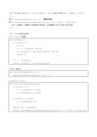 〇①、②の数式に該当するソースコードを示し、一行ずつ処理の説明をせよ。
（交差エントロピー）
＝＝＝
①def cross_entropy_error(d, y): 関数の定義
②-np.sum(np.log(y[np.arange(batch_size), d] + 1e-7)) / batch_size：
y の log の値と d を掛けたものを足し合わせ、その総和にマイナスをつけたもの
＝＝＝
（3）—２出力層実装演習
＃ソフトマックス関数
def softmax(x):
if x.ndim == 2:
x = x.T
x = x - np.max(x, axis=0)
y = np.exp(x) / np.sum(np.exp(x), axis=0)
return y.T
x = x - np.max(x)
return np.exp(x) / np.sum(np.exp(x))
＃平均二乗誤差
def mean_squared_error(d, y):
return np.mean(np.square(d - y)) / 2
＃クロスエントロピー
def cross_entropy_error(d, y):
if y.ndim == 1:
d = d.reshape(1, d.size)
y = y.reshape(1, y.size)
if d.size == y.size:
d = d.argmax(axis=1)
batch_size = y.shape[0]
return -np.sum(np.log(y[np.arange(batch_size), d] + 1e-7)) / batch_size
 