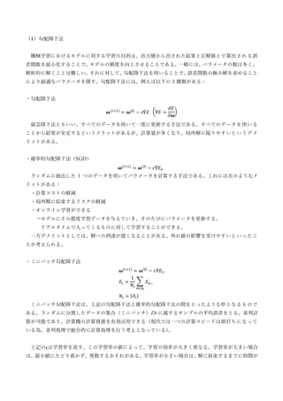 （4）勾配降下法
機械学習におけるモデルに対する学習の目的は、出力層から出された結果と正解値とで算出される誤
差関数を最小化することで、
モデルの精度を向上させることである。
一般には、
パラメータの数は多く、
解析的に解くことは難しい。
それに対して、
勾配降下法を用いることで、
誤差関数の極小解を求めること
により最適なパラメータを探す。勾配降下法には、例えば以下の 3 種類がある：
・勾配降下法
𝛚(𝑡+1)
= 𝛚(𝒕)
− 𝜀∇𝐸 (∇𝐸 =
𝜕𝐸
𝜕𝛚
)
最急降下法ともいい、すべてのデータを用いて一度に更新する手法である。すべてのデータを用いる
ことから結果が安定するというメリットがあるが、計算量が多くなり、局所解に陥りやすいというデメ
リットがある。
・確率的勾配降下法（SGD）
𝛚(𝑡+1)
= 𝛚(𝒕)
− 𝜀∇𝐸𝑛
ランダムに抽出した 1 つのデータを用いてパラメータを計算する手法である。これには次のようなメ
リットがある：
・計算コストの軽減
・局所解に収束するリスクの軽減
・オンライン学習ができる
→モデルにその都度学習データを与えていき、そのたびにパラメータを更新する。
リアルタイムで入ってくるものに対して学習することができる。
一方デメリットとしては、解への到達が遅くなることがある、外れ値の影響を受けやすいといったこ
とが考えられる。
・ミニバッチ勾配降下法
𝛚(𝑡+1)
= 𝛚(𝒕)
− 𝜀∇𝐸𝑡,
𝐸𝑡 =
1
𝑁𝑡
∑ 𝐸𝑛
𝑛∈𝐷𝑡
,
𝑁𝑡 = |𝐷𝑡|
ミニバッチ勾配降下法は、上記の勾配降下法と確率的勾配降下法の間をとったような形となるもので
ある。ランダムに分割したデータの集合（ミニバッチ）Dt に属するサンプルの平均誤差をとる。並列計
算が可能であり、計算機の計算資源を有効活用できる（現代では一つの計算スピードは頭打ちになって
いる為、並列処理で総合的に計算処理を行う考えとなっている）
。
上記のεは学習率を表す。この学習率の値によって、学習の効率が大きく異なる。学習率が大きい場合
は、最小値にたどり着かず、発散するおそれがある。学習率が小さい場合は、解に収束するまでに時間が
 