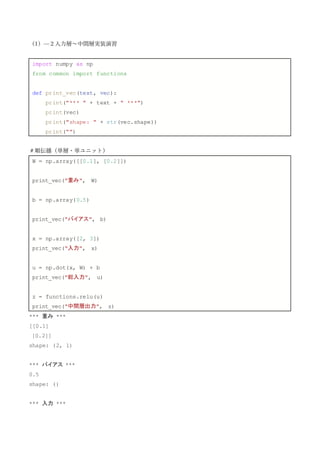 （1）—２入力層～中間層実装演習
import numpy as np
from common import functions
def print_vec(text, vec):
print("*** " + text + " ***")
print(vec)
print("shape: " + str(vec.shape))
print("")
＃順伝播（単層・単ユニット）
W = np.array([[0.1], [0.2]])
print_vec("重み", W)
b = np.array(0.5)
print_vec("バイアス", b)
x = np.array([2, 3])
print_vec("入力", x)
u = np.dot(x, W) + b
print_vec("総入力", u)
z = functions.relu(u)
print_vec("中間層出力", z)
*** 重み ***
[[0.1]
[0.2]]
shape: (2, 1)
*** バイアス ***
0.5
shape: ()
*** 入力 ***
 