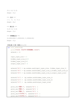 [0.1 0.2 0.3]
shape: (3,)
*** 入力 ***
[ 1. 5. 2. -1.]
shape: (4,)
*** 総入力 ***
[1.8 2.2 2.6]
shape: (3,)
*** 中間層出力 ***
[0.85814894 0.90024951 0.93086158]
shape: (3,)
＃順伝播（3 層・複数ユニット）
def init_network():
print("##### ネットワークの初期化 #####")
network = {}
input_layer_size = 3
hidden_layer_size_1=10
hidden_layer_size_2=5
output_layer_size = 4
network['W1'] = np.random.rand(input_layer_size, hidden_layer_size_1)
network['W2'] = np.random.rand(hidden_layer_size_1,hidden_layer_size_2)
network['W3'] = np.random.rand(hidden_layer_size_2,output_layer_size)
network['b1'] = np.random.rand(hidden_layer_size_1)
network['b2'] = np.random.rand(hidden_layer_size_2)
network['b3'] = np.random.rand(output_layer_size)
print_vec("重み 1", network['W1'] )
print_vec("重み 2", network['W2'] )
print_vec("重み 3", network['W3'] )
print_vec("バイアス 1", network['b1'] )
print_vec("バイアス 2", network['b2'] )
 