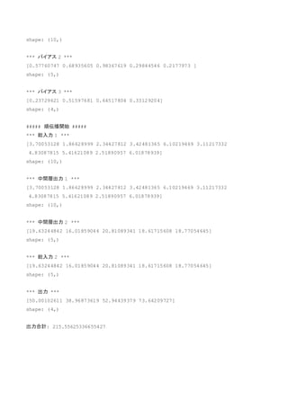 shape: (10,)
*** バイアス 2 ***
[0.57760747 0.68935605 0.98367619 0.29844546 0.2177973 ]
shape: (5,)
*** バイアス 3 ***
[0.23729621 0.51597681 0.64517804 0.33129204]
shape: (4,)
##### 順伝播開始 #####
*** 総入力 1 ***
[3.70053128 1.86628999 2.34427812 3.42481365 6.10219469 3.11217332
4.83087815 5.41621089 2.51890957 6.01878939]
shape: (10,)
*** 中間層出力 1 ***
[3.70053128 1.86628999 2.34427812 3.42481365 6.10219469 3.11217332
4.83087815 5.41621089 2.51890957 6.01878939]
shape: (10,)
*** 中間層出力 2 ***
[19.63244842 16.01859044 20.81089341 18.61715608 18.77054645]
shape: (5,)
*** 総入力 2 ***
[19.63244842 16.01859044 20.81089341 18.61715608 18.77054645]
shape: (5,)
*** 出力 ***
[50.00102611 38.96873619 52.94439379 73.64209727]
shape: (4,)
出力合計: 215.55625336655427
 