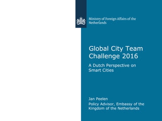 Global City Team
Challenge 2016
A Dutch Perspective on
Smart Cities
Jan Peelen
Policy Advisor, Embassy of the
Kingdom of the Netherlands
 