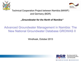 Technical Cooperation Project between Namibia (MAWF)
and Germany (BGR)
„Groundwater for the North of Namibia“
Advanced Groundwater Management in Namibia: The
New National Groundwater Database GROWAS II
Windhoek, October 2013
 