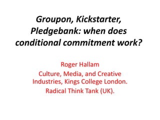 Groupon, Kickstarter,
Pledgebank: when does
conditional commitment work?
Roger Hallam
Culture, Media, and Creative
Industries, Kings College London.
Radical Think Tank (UK).
 