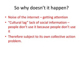 So why doesn’t it happen?
• Noise of the internet – getting attention
• “Cultural lag” lack of social information –
people don’t use it because people don’t use
it
• Therefore subject to its own collective action
problem.
 