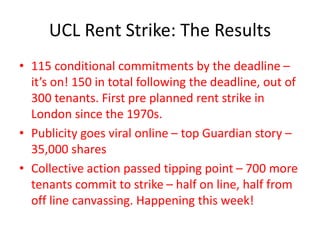 UCL Rent Strike: The Results
• 115 conditional commitments by the deadline –
it’s on! 150 in total following the deadline, out of
300 tenants. First pre planned rent strike in
London since the 1970s.
• Publicity goes viral online – top Guardian story –
35,000 shares
• Collective action passed tipping point – 700 more
tenants commit to strike – half on line, half from
off line canvassing. Happening this week!
 
