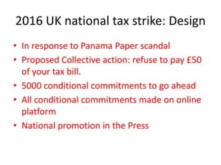 2016 UK national tax strike: Design
• In response to Panama Paper scandal
• Proposed Collective action: refuse to pay £50
of your tax bill.
• 5000 conditional commitments to go ahead
• All conditional commitments made on online
platform
• National promotion in the Press
 