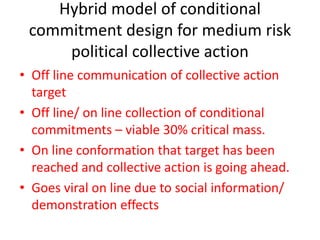 Hybrid model of conditional
commitment design for medium risk
political collective action
• Off line communication of collective action
target
• Off line/ on line collection of conditional
commitments – viable 30% critical mass.
• On line conformation that target has been
reached and collective action is going ahead.
• Goes viral on line due to social information/
demonstration effects
 