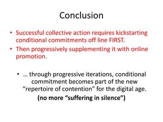 Conclusion
• Successful collective action requires kickstarting
conditional commitments off line FIRST.
• Then progressively supplementing it with online
promotion.
• … through progressive iterations, conditional
commitment becomes part of the new
“repertoire of contention” for the digital age.
(no more “suffering in silence”)
 