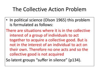 The Collective Action Problem
• In political science (Olson 1965) this problem
is formulated as follows:
There are situations where it is in the collective
interest of a group of individuals to act
together to acquire a collective good. But is
not in the interest of an individual to act on
their own. Therefore no one acts and so the
collective good is not acquired
So latent groups “suffer in silence” (p134).
 