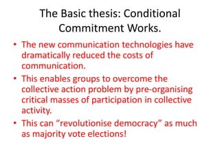 The Basic thesis: Conditional
Commitment Works.
• The new communication technologies have
dramatically reduced the costs of
communication.
• This enables groups to overcome the
collective action problem by pre-organising
critical masses of participation in collective
activity.
• This can “revolutionise democracy” as much
as majority vote elections!
 