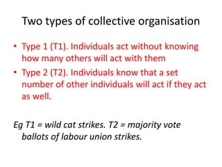 Two types of collective organisation
• Type 1 (T1). Individuals act without knowing
how many others will act with them
• Type 2 (T2). Individuals know that a set
number of other individuals will act if they act
as well.
Eg T1 = wild cat strikes. T2 = majority vote
ballots of labour union strikes.
 