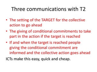 Three communications with T2
• The setting of the TARGET for the collective
action to go ahead
• The giving of conditional commitments to take
part in the action if the target is reached
• If and when the target is reached people
giving the conditional commitment are
informed and the collective action goes ahead
ICTs make this easy, quick and cheap.
 