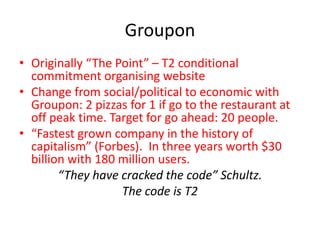 Groupon
• Originally “The Point” – T2 conditional
commitment organising website
• Change from social/political to economic with
Groupon: 2 pizzas for 1 if go to the restaurant at
off peak time. Target for go ahead: 20 people.
• “Fastest grown company in the history of
capitalism” (Forbes). In three years worth $30
billion with 180 million users.
“They have cracked the code” Schultz.
The code is T2
 