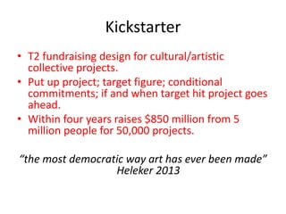 Kickstarter
• T2 fundraising design for cultural/artistic
collective projects.
• Put up project; target figure; conditional
commitments; if and when target hit project goes
ahead.
• Within four years raises $850 million from 5
million people for 50,000 projects.
“the most democratic way art has ever been made”
Heleker 2013
 