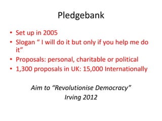 Pledgebank
• Set up in 2005
• Slogan “ I will do it but only if you help me do
it”
• Proposals: personal, charitable or political
• 1,300 proposals in UK: 15,000 Internationally
Aim to “Revolutionise Democracy”
Irving 2012
 
