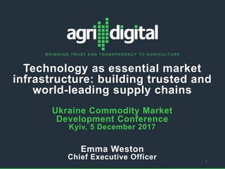 © 2017 Full Profile Pty Ltd
w
B R I N G I N G T R U S T A N D T R A N S PA R E N C Y T O A G R I C U LT U R E
Technology as essential market
infrastructure: building trusted and
world-leading supply chains
Ukraine Commodity Market
Development Conference
Kyiv, 5 December 2017
Emma Weston
Chief Executive Officer 1
 