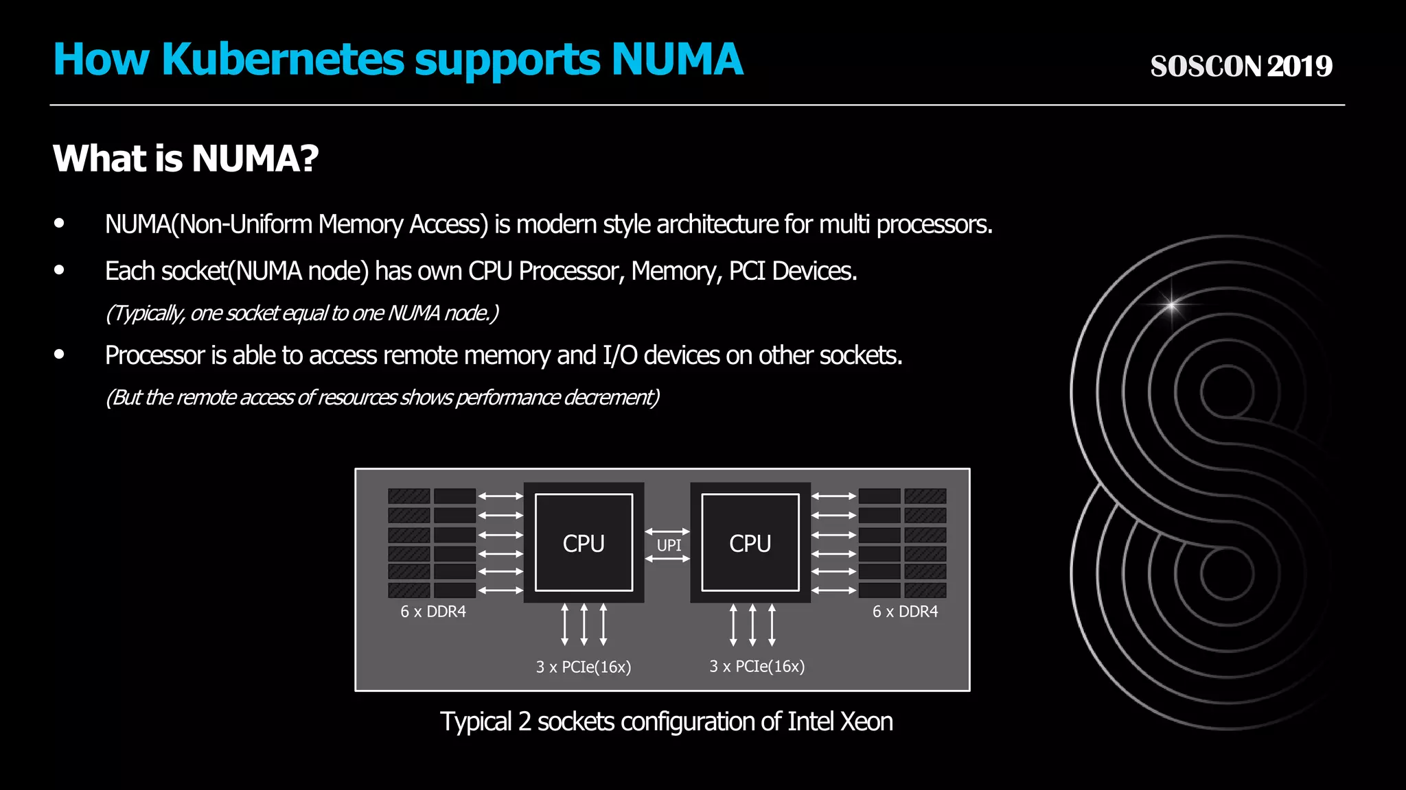 SOSCON2019How Kubernetes supports NUMA
What is NUMA?
• NUMA(Non-Uniform Memory Access) is modern style architecture for multi processors.
• Each socket(NUMA node) has own CPU Processor, Memory, PCI Devices.
(Typically, one socket equal to one NUMA node.)
• Processor is able to access remote memory and I/O devices on other sockets.
(But the remote access of resources shows performance decrement)
Typical 2 sockets configuration of Intel Xeon
CPU CPU
3 x PCIe(16x) 3 x PCIe(16x)
UPI
6 x DDR4 6 x DDR4
 