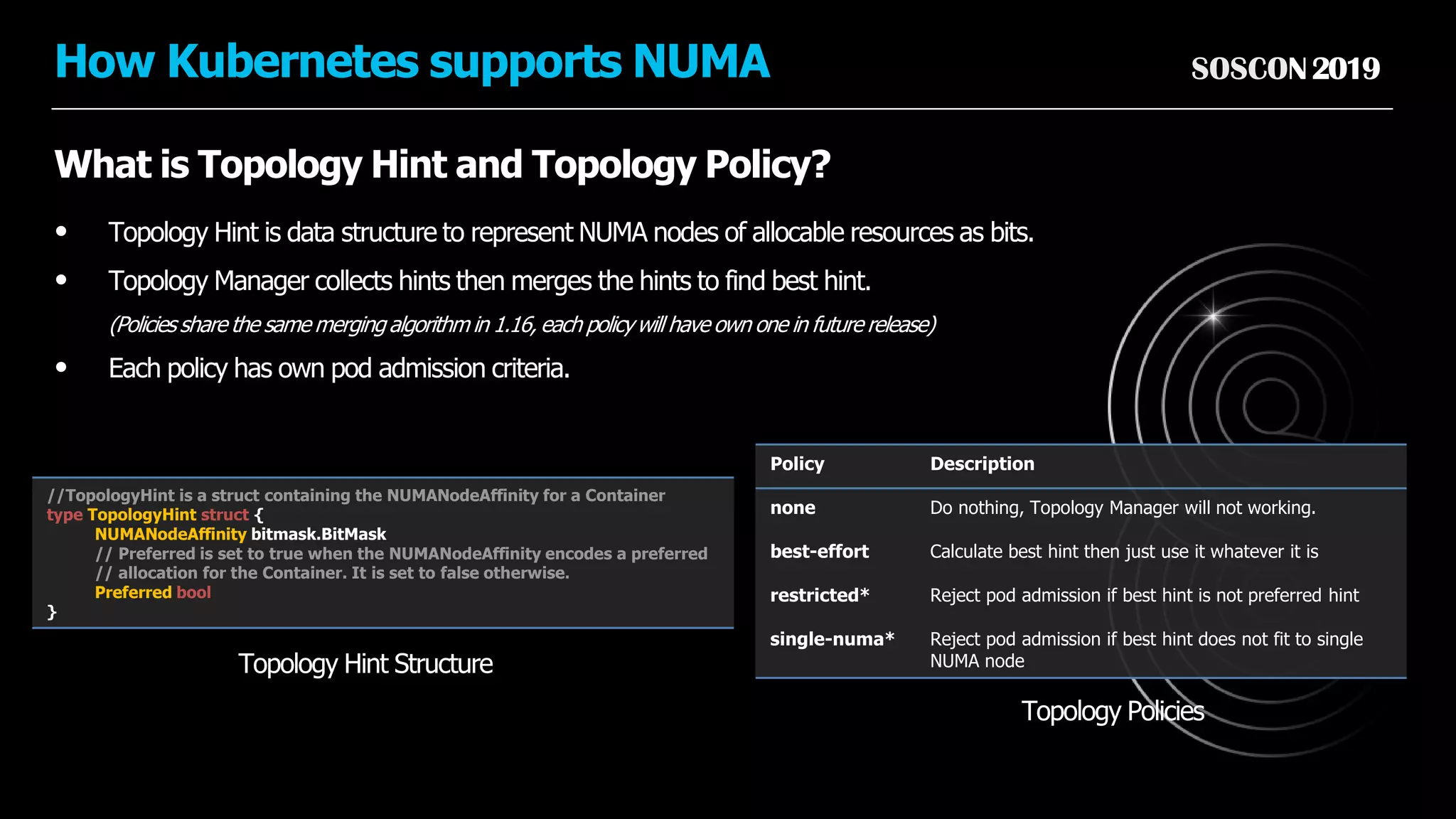 SOSCON2019How Kubernetes supports NUMA
What is Topology Hint and Topology Policy?
• Topology Hint is data structure to represent NUMA nodes of allocable resources as bits.
• Topology Manager collects hints then merges the hints to find best hint.
(Policies share the same merging algorithm in 1.16, each policywill have own one in future release)
• Each policy has own pod admission criteria.
Policy Description
none Do nothing, Topology Manager will not working.
best-effort Calculate best hint then just use it whatever it is
restricted* Reject pod admission if best hint is not preferred hint
single-numa* Reject pod admission if best hint does not fit to single
NUMA nodeTopology Hint Structure
Topology Policies
//TopologyHint is a struct containing the NUMANodeAffinity for a Container
type TopologyHint struct {
NUMANodeAffinity bitmask.BitMask
// Preferred is set to true when the NUMANodeAffinity encodes a preferred
// allocation for the Container. It is set to false otherwise.
Preferred bool
}
 