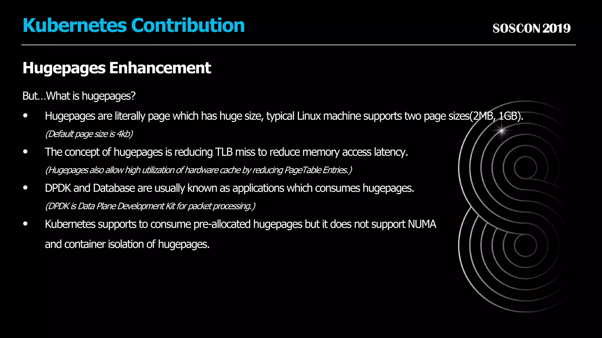 SOSCON2019Kubernetes Contribution
Hugepages Enhancement
But…What is hugepages?
• Hugepages are literally page which has huge size, typical Linux machine supports two page sizes(2MB, 1GB).
(Default page size is 4kb)
• The concept of hugepages is reducing TLB miss to reduce memory access latency.
(Hugepages also allow high utilization of hardware cache by reducing PageTable Entries.)
• DPDK and Database are usually known as applications which consumes hugepages.
(DPDK is Data Plane Development Kit for packet processing.)
• Kubernetes supports to consume pre-allocated hugepages but it does not support NUMA
and container isolation of hugepages.
 