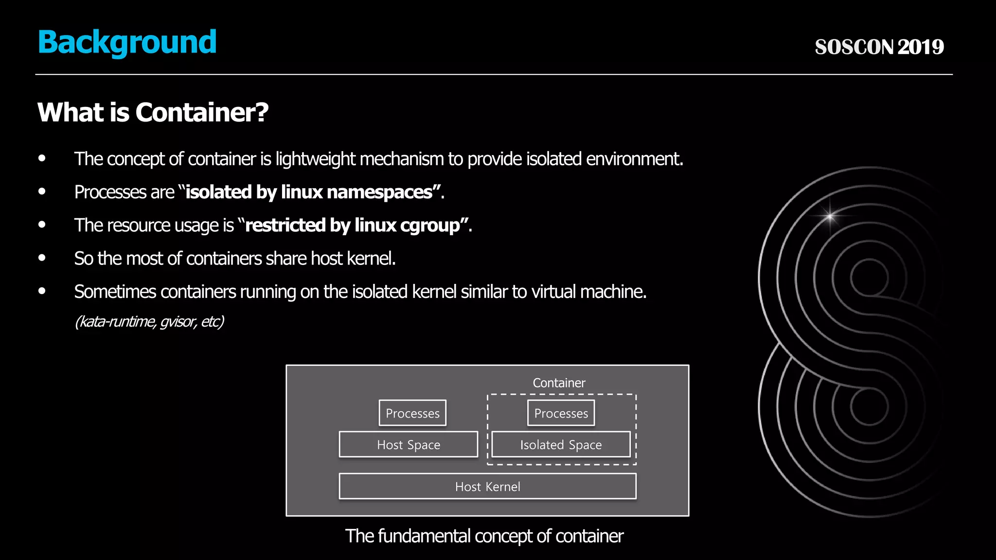 SOSCON2019Background
What is Container?
• The concept of container is lightweight mechanism to provide isolated environment.
• Processes are “isolated by linux namespaces”.
• The resource usage is “restricted by linux cgroup”.
• So the most of containers share host kernel.
• Sometimes containers running on the isolated kernel similar to virtual machine.
(kata-runtime, gvisor, etc)
Host Kernel
Host Space
The fundamental concept of container
Isolated Space
Processes Processes
Container
 