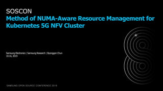 SAMSUNG OPEN SOURCE CONFERENCE 2019
SOSCON
Method of NUMA-Aware Resource Management for
Kubernetes 5G NFV Cluster
Samsung Electronics | Samsung Research | Byonggon Chun
10.16, 2019
 