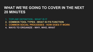 WHAT WE’RE GOING TO COVER IN THE NEXT
20 MINUTES
1. TOPLINE DEFINITION - WHAT IS IT
2. COMMON TOOL TYPES - WHAT IS ITS FUNCTION
3. COMMON SOCIAL PROCESSES - HOW DOES IT WORK
4. WAYS TO ORGANIZE - WHY, WHO, WHAT
 