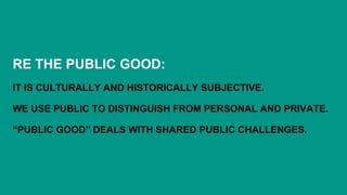 RE THE PUBLIC GOOD:
IT IS CULTURALLY AND HISTORICALLY SUBJECTIVE.
WE USE PUBLIC TO DISTINGUISH FROM PERSONAL AND PRIVATE.
“PUBLIC GOOD” DEALS WITH SHARED PUBLIC CHALLENGES.
 