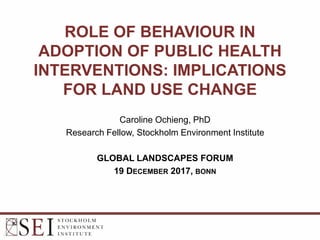 ROLE OF BEHAVIOUR IN
ADOPTION OF PUBLIC HEALTH
INTERVENTIONS: IMPLICATIONS
FOR LAND USE CHANGE
Caroline Ochieng, PhD
Research Fellow, Stockholm Environment Institute
GLOBAL LANDSCAPES FORUM
19 DECEMBER 2017, BONN
 