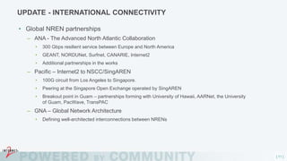 [ 11 ]
UPDATE - INTERNATIONAL CONNECTIVITY
• Global NREN partnerships
– ANA - The Advanced North Atlantic Collaboration
• 300 Gbps resilient service between Europe and North America
• GEANT, NORDUNet, Surfnet, CANARIE, Internet2
• Additional partnerships in the works
– Pacific – Internet2 to NSCC/SingAREN
• 100G circuit from Los Angeles to Singapore.
• Peering at the Singapore Open Exchange operated by SingAREN
• Breakout point in Guam – partnerships forming with University of Hawaii, AARNet, the University
of Guam, PacWave, TransPAC
– GNA – Global Network Architecture
• Defining well-architected interconnections between NRENs
 