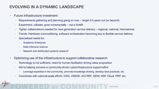 [ 13 ]
EVOLVING IN A DYNAMIC LANDSCAPE
• Future infrastructure investment
– Requirements gathering and planning going on now – target 2-5 years out (or beyond)
– Experiment, validate, grow incrementally – not a forklift
– Tighter collaborations needed for next generation service delivery – regional, national, international
– Trends: Hardware commoditizing, software orchestration becoming key to flexible service delivery
– Specialized needs for:
• Academic Enterprise
• Data-intensive science
• Network and distributed systems research
• Optimizing use of the infrastructure to support collaborative research
– Technology is not sufficient, need for human facilitation driving value proposition
– We’re helping convene a community-driven cyberinfrastructure support effort
• Leverage expertise in the community, promote knowledge sharing, develop best practices, etc.
– Coordinate with national-scale efforts: OSG, XSEDE, ACI REF, GENI, NSF Cloud, PRP, etc.
© 2017 Internet2
 