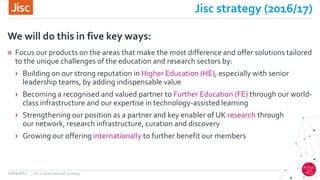 Jisc strategy (2016/17)
» Focus our products on the areas that make the most difference and offer solutions tailored
to the unique challenges of the education and research sectors by:
› Building on our strong reputation in Higher Education (HE), especially with senior
leadership teams, by adding indispensable value
› Becoming a recognised and valued partner to Further Education (FE) through our world-
class infrastructure and our expertise in technology-assisted learning
› Strengthening our position as a partner and key enabler of UK research through
our network, research infrastructure, curation and discovery
› Growing our offering internationally to further benefit our members
We will do this in five key ways:
12/04/2017 Jisc's international strategy
 