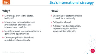 Jisc’s international strategy
» Mirroring a shift in the sector,
led by HE
» Integration, rationalisation and
prioritisation of current Jisc
international portfolio
» Identification of international income
generating opportunities
» Developing the Jisc brand and
reputation internationally
Why?
» Enabling our sector/members
to work internationally
» Selling Jisc abroad
» Advocacy and collaboration,
representing Jisc and our
services internationally
How?
12/04/2017 Jisc's international strategy
 
