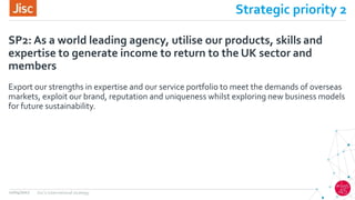 Strategic priority 2
Export our strengths in expertise and our service portfolio to meet the demands of overseas
markets, exploit our brand, reputation and uniqueness whilst exploring new business models
for future sustainability.
SP2: As a world leading agency, utilise our products, skills and
expertise to generate income to return to the UK sector and
members
12/04/2017 Jisc's international strategy
 