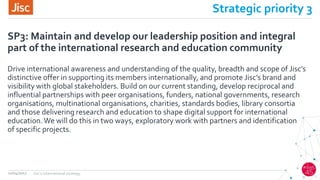 Strategic priority 3
Drive international awareness and understanding of the quality, breadth and scope of Jisc’s
distinctive offer in supporting its members internationally, and promote Jisc’s brand and
visibility with global stakeholders. Build on our current standing, develop reciprocal and
influential partnerships with peer organisations, funders, national governments, research
organisations, multinational organisations, charities, standards bodies, library consortia
and those delivering research and education to shape digital support for international
education.We will do this in two ways, exploratory work with partners and identification
of specific projects.
SP3: Maintain and develop our leadership position and integral
part of the international research and education community
12/04/2017 Jisc's international strategy
 