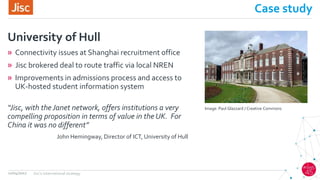 Case study
» Connectivity issues at Shanghai recruitment office
» Jisc brokered deal to route traffic via local NREN
» Improvements in admissions process and access to
UK-hosted student information system
University of Hull
12/04/2017 Jisc's international strategy
“Jisc, with the Janet network, offers institutions a very
compelling proposition in terms of value in the UK. For
China it was no different”
John Hemingway, Director of ICT, University of Hull
Image: Paul Glazzard / Creative Commons
 