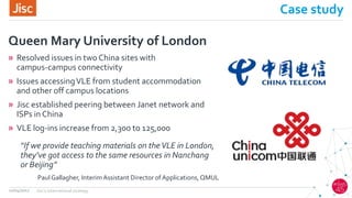 Case study
» Resolved issues in two China sites with
campus-campus connectivity
» Issues accessingVLE from student accommodation
and other off campus locations
» Jisc established peering between Janet network and
ISPs in China
» VLE log-ins increase from 2,300 to 125,000
Queen Mary University of London
12/04/2017 Jisc's international strategy
“If we provide teaching materials on theVLE in London,
they’ve got access to the same resources in Nanchang
or Beijing”
Paul Gallagher, Interim Assistant Director of Applications, QMUL
 