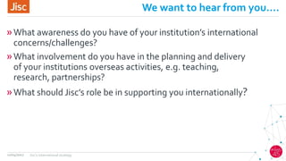 We want to hear from you….
»What awareness do you have of your institution’s international
concerns/challenges?
»What involvement do you have in the planning and delivery
of your institutions overseas activities, e.g. teaching,
research, partnerships?
»What should Jisc’s role be in supporting you internationally?
12/04/2017 Jisc's international strategy
 