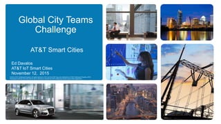 Global City Teams
Challenge
AT&T Smart Cities
© 2015 AT&T Intellectual Property. All rights reserved. AT&T and the AT&T logo are trademarks of AT&T Intellectual Property. AT&T
Proprietary (Internal Use Only) Not for use or disclosure outside the AT&T companies except under written agreement.
Ed Davalos
AT&T IoT Smart Cities
November 12, 2015
 