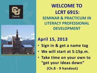 WELCOME TO
        LCRT 6915:
  SEMINAR & PRACTICUM IN
   LITERACY PROFESSIONAL
        DEVELOPMENT

April 15, 2013
• Sign in & get a name tag
• We will start at 5:15p.m .
• Take time on your own to
  “get your ideas down”
    (Ch.8 - 9 handout)
 