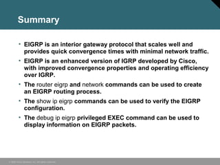 © 2006 Cisco Systems, Inc. All rights reserved.
Summary
• EIGRP is an interior gateway protocol that scales well and
provides quick convergence times with minimal network traffic.
• EIGRP is an enhanced version of IGRP developed by Cisco,
with improved convergence properties and operating efficiency
over IGRP.
• The router eigrp and network commands can be used to create
an EIGRP routing process.
• The show ip eigrp commands can be used to verify the EIGRP
configuration.
• The debug ip eigrp privileged EXEC command can be used to
display information on EIGRP packets.
 
