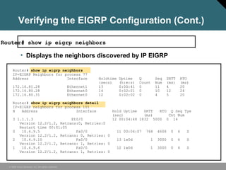 © 2006 Cisco Systems, Inc. All rights reserved.
Verifying the EIGRP Configuration (Cont.)
Router# show ip eigrp neighbors
• Displays the neighbors discovered by IP EIGRP
Router# show ip eigrp neighbors
IP-EIGRP Neighbors for process 77
Address Interface Holdtime Uptime Q Seq SRTT RTO
(secs) (h:m:s) Count Num (ms) (ms)
172.16.81.28 Ethernet1 13 0:00:41 0 11 4 20
172.16.80.28 Ethernet0 14 0:02:01 0 10 12 24
172.16.80.31 Ethernet0 12 0:02:02 0 4 5 20
Router# show ip eigrp neighbors detail
IP-EIGRP neighbors for process 101
H Address Interface Hold Uptime SRTT RTO Q Seq Tye
(sec) (ms) Cnt Num
3 1.1.1.3 Et0/0 12 00:04:48 1832 5000 0 14
Version 12.2/1.2, Retrans:0, Retries:0
Restart time 00:01:05
0 10.4.9.5 Fa0/0 11 00:04:07 768 4608 0 4 S
Version 12.2/1.2, Retrans: 0, Retries: 0
2 10.4.9.10 Fa0/0 13 1w0d 1 3000 0 6 S
Version 12.2/1.2, Retrans: 1, Retries: 0
1 10.4.9.6 Fa0/0 12 1w0d 1 3000 0 4 S
Version 12.2/1.2, Retrans: 1, Retries: 0
 
