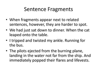 Sentence Fragments
• When fragments appear next to related
sentences, however, they are harder to spot.
• We had just sat down to dinner. When the cat
leaped onto the table.
• I tripped and twisted my ankle. Running for
the bus.
• The pilots ejected from the burning plane,
landing in the water not far from the ship. And
immediately popped their flares and lifevests.
 