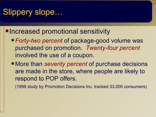 Slippery slope…

 Increased     promotional sensitivity
   Forty-two percent of package-good volume was
    purchased on promotion. Twenty-four percent
    involved the use of a coupon.
   More than seventy percent of purchase decisions

    are made in the store, where people are likely to
    respond to POP offers.
   (1999 study by Promotion Decisions Inc. tracked 33,000 consumers)
 